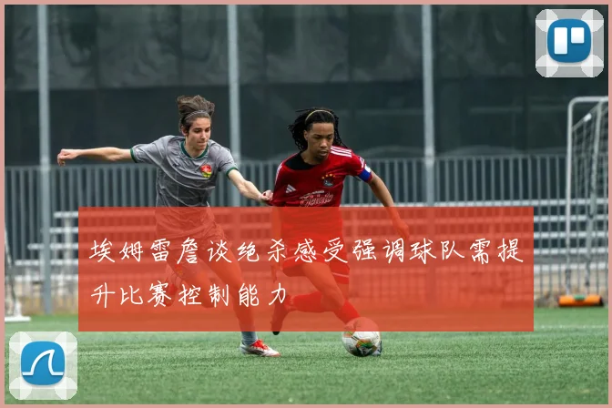 埃姆雷詹谈绝杀感受强调球队需提升比赛控制能力