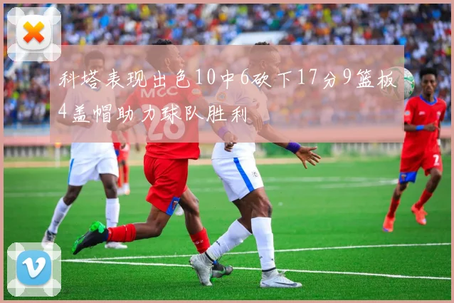 科塔表现出色10中6砍下17分9篮板4盖帽助力球队胜利