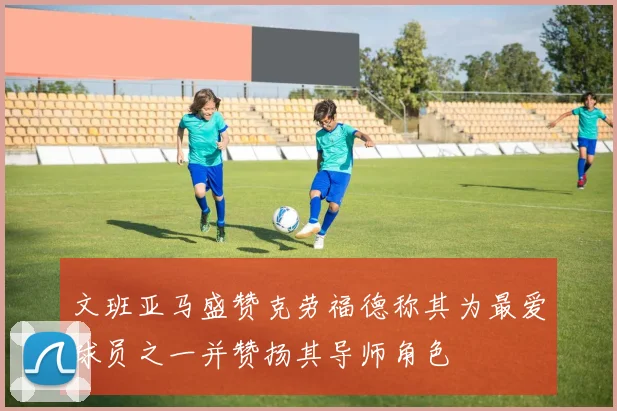 文班亚马盛赞克劳福德称其为最爱球员之一并赞扬其导师角色