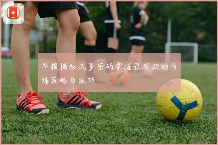 早报揭秘流量密码掌握最有效的传播策略与技巧