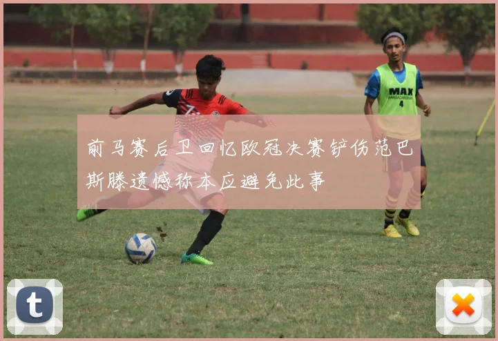 前马赛后卫回忆欧冠决赛铲伤范巴斯滕遗憾称本应避免此事