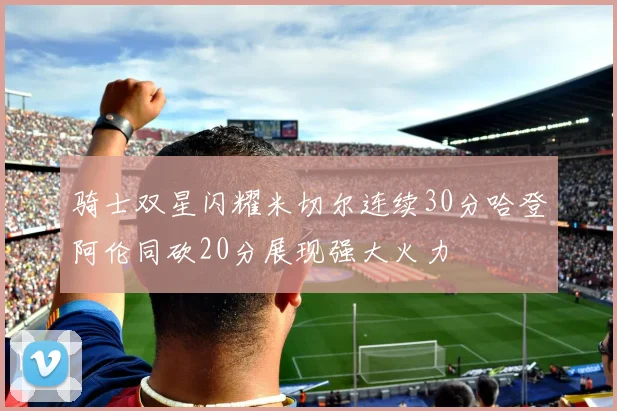 骑士双星闪耀米切尔连续30分哈登阿伦同砍20分展现强大火力