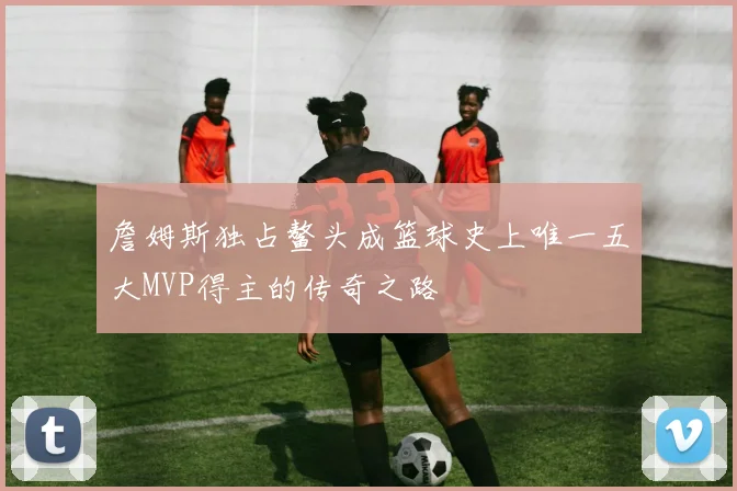 詹姆斯独占鳌头成篮球史上唯一五大MVP得主的传奇之路