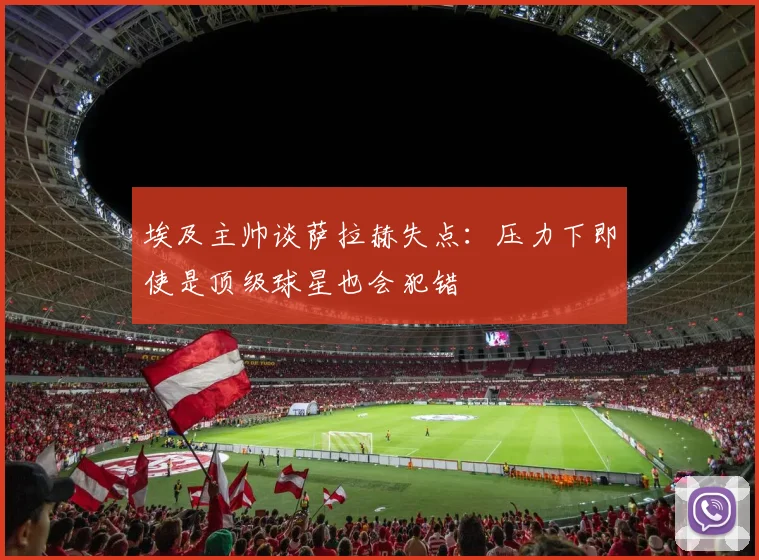埃及主帅谈萨拉赫失点：压力下即使是顶级球星也会犯错