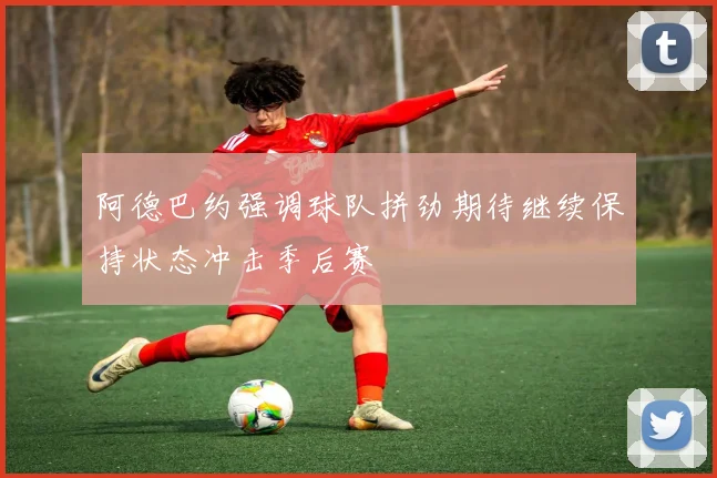 阿德巴约强调球队拼劲期待继续保持状态冲击季后赛