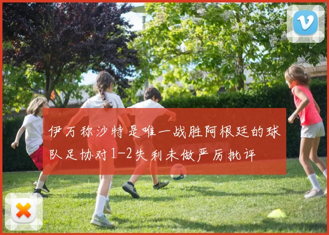 伊万称沙特是唯一战胜阿根廷的球队足协对1-2失利未做严厉批评