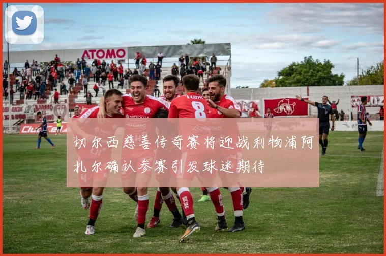 切尔西慈善传奇赛将迎战利物浦阿扎尔确认参赛引发球迷期待