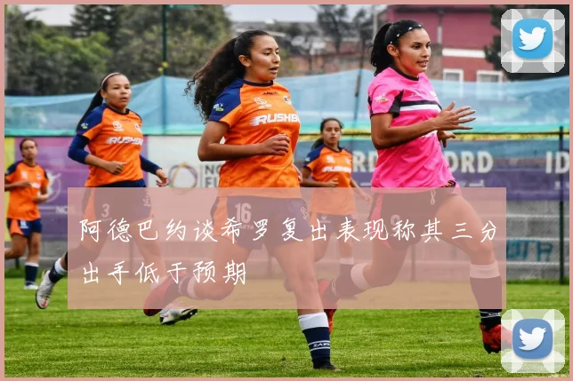 阿德巴约谈希罗复出表现称其三分出手低于预期