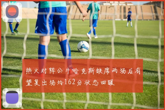 热火对阵公牛哈克斯缺席两场后有望复出场均162分状态回暖