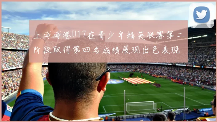上海海港U17在青少年精英联赛第二阶段取得第四名成绩展现出色表现