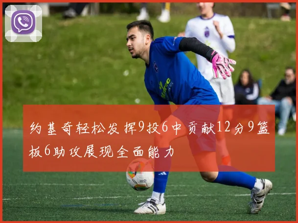 约基奇轻松发挥9投6中贡献12分9篮板6助攻展现全面能力