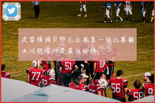 皮雷强调贝耶无法单靠一场比赛解决问题塔帅是最佳榜样