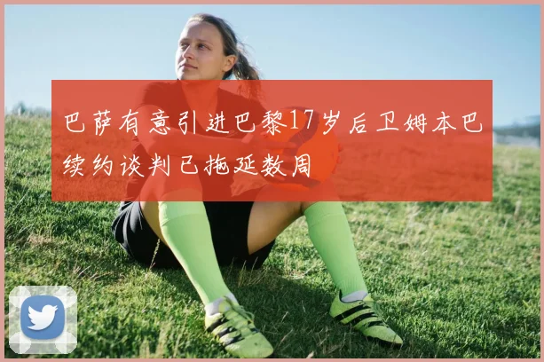 巴萨有意引进巴黎17岁后卫姆本巴续约谈判已拖延数周