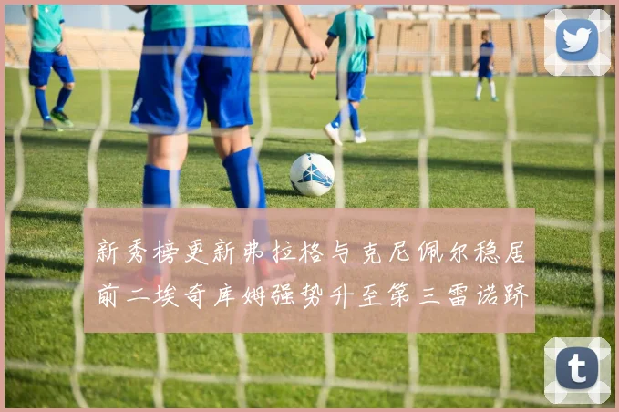 新秀榜更新弗拉格与克尼佩尔稳居前二埃奇库姆强势升至第三雷诺跻身第八名