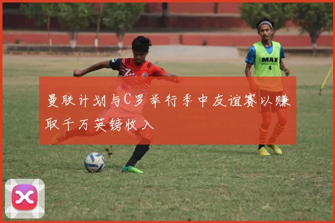 曼联计划与C罗举行季中友谊赛以赚取千万英镑收入