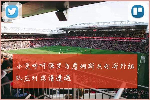 小莫呼吁保罗与詹姆斯共赴海外组队应对离谱遭遇