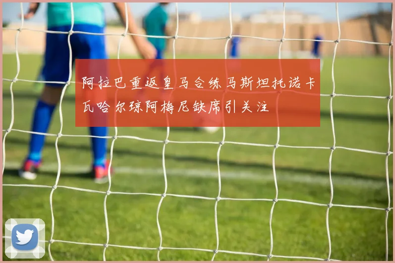 阿拉巴重返皇马合练马斯坦托诺卡瓦哈尔琼阿梅尼缺席引关注