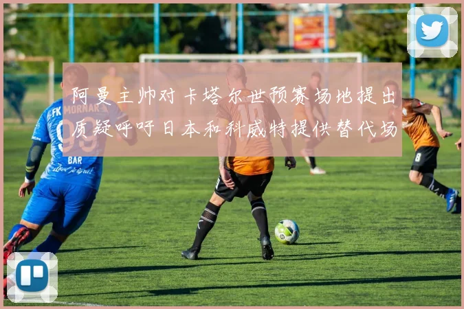 阿曼主帅对卡塔尔世预赛场地提出质疑呼吁日本和科威特提供替代场馆