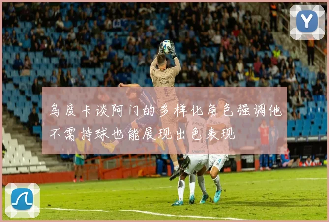 乌度卡谈阿门的多样化角色强调他不需持球也能展现出色表现