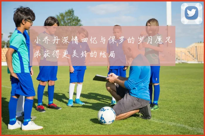 小乔丹深情回忆与保罗的岁月愿兄弟获得更美好的结局