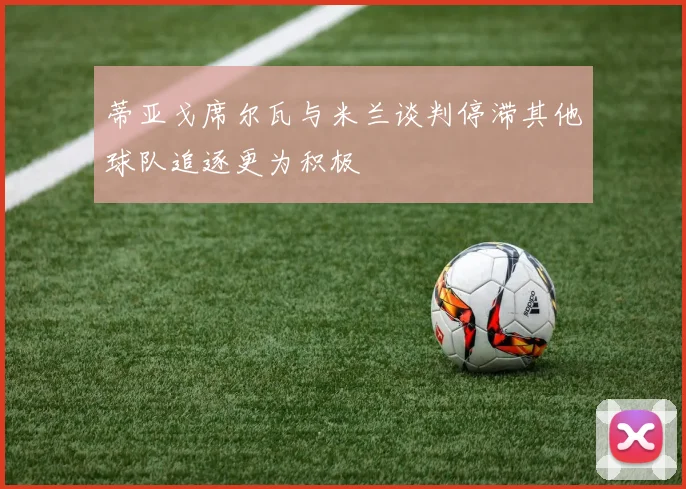 蒂亚戈席尔瓦与米兰谈判停滞其他球队追逐更为积极
