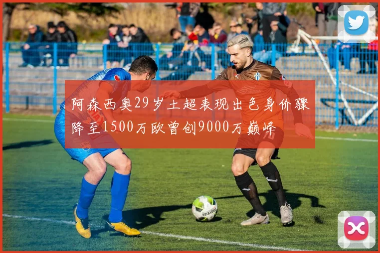 阿森西奥29岁土超表现出色身价骤降至1500万欧曾创9000万巅峰