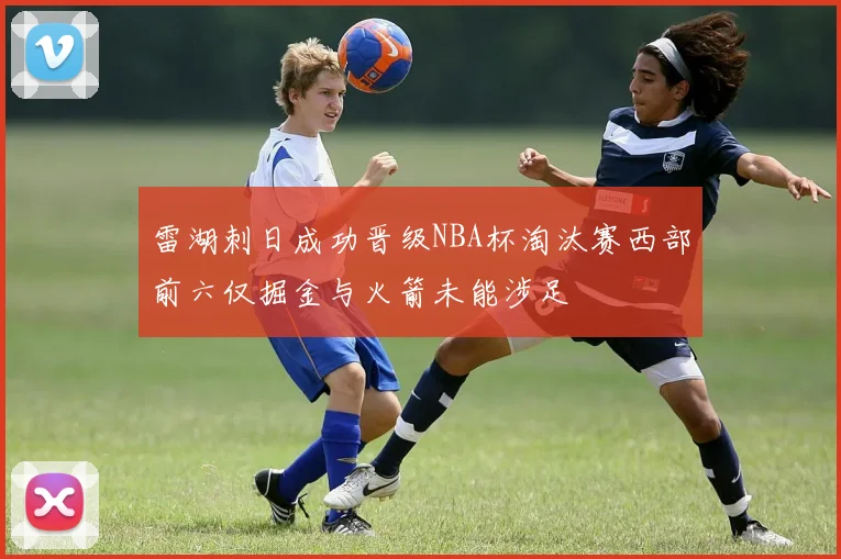 雷湖刺日成功晋级NBA杯淘汰赛西部前六仅掘金与火箭未能涉足