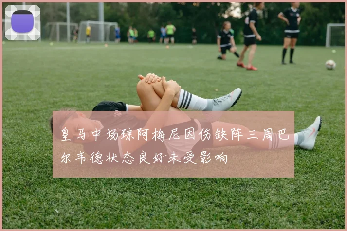 皇马中场琼阿梅尼因伤缺阵三周巴尔韦德状态良好未受影响