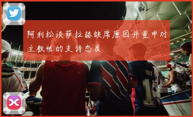 阿利松谈萨拉赫缺席原因并重申对主教练的支持态度