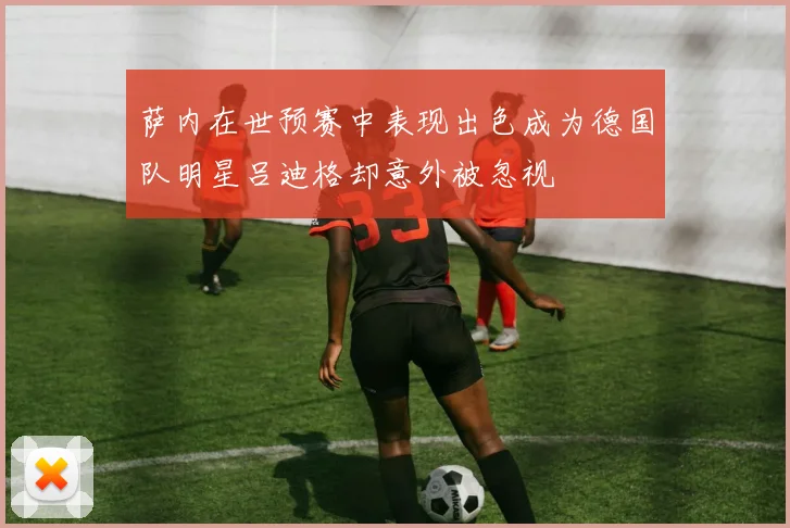 萨内在世预赛中表现出色成为德国队明星吕迪格却意外被忽视