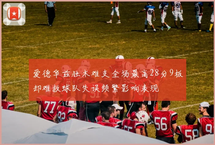 爱德华兹独木难支全场最高28分9板却难救球队失误频繁影响表现