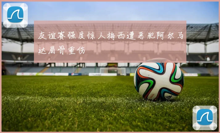 友谊赛强度惊人梅西遭恶犯阿尔马达眉骨重伤