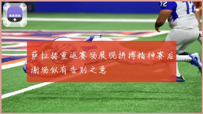 萨拉赫重返赛场展现拼搏精神赛后谢场似有告别之意