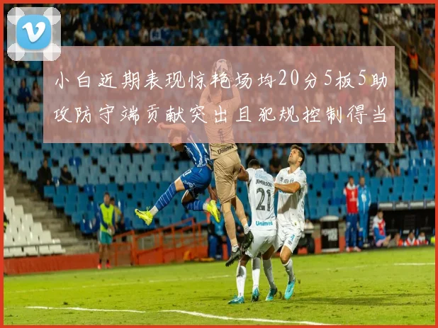 小白近期表现惊艳场均20分5板5助攻防守端贡献突出且犯规控制得当
