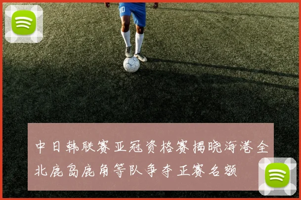 中日韩联赛亚冠资格赛揭晓海港全北鹿岛鹿角等队争夺正赛名额