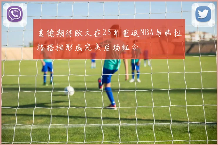 基德期待欧文在25年重返NBA与弗拉格搭档形成完美后场组合