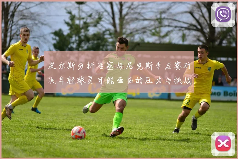 皮尔斯分析活塞与尼克斯季后赛对决年轻球员可能面临的压力与挑战