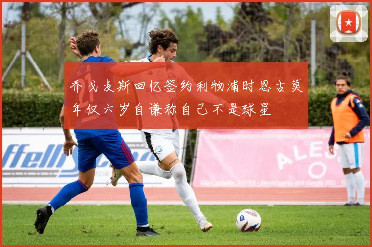乔戈麦斯回忆签约利物浦时恩古莫年仅六岁自谦称自己不是球星
