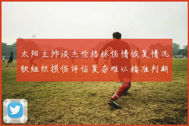 太阳主帅谈杰伦格林伤情恢复情况软组织损伤评估复杂难以精准判断