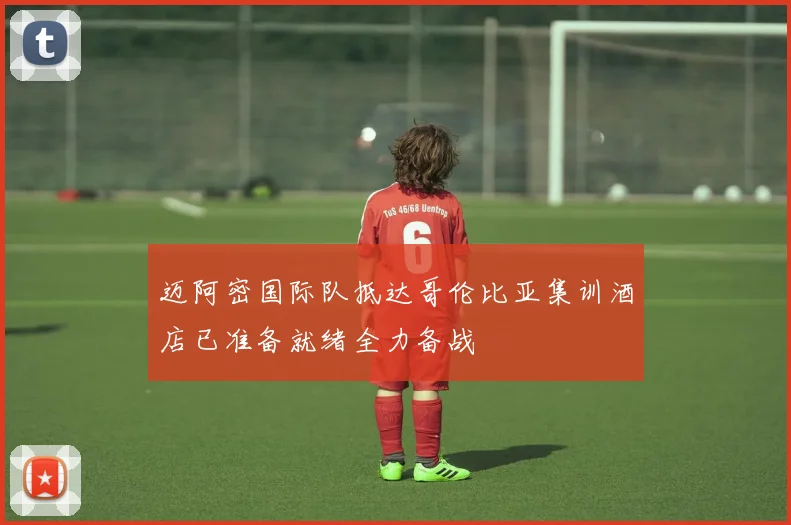 迈阿密国际队抵达哥伦比亚集训酒店已准备就绪全力备战