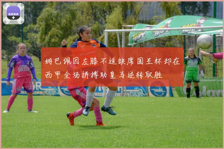 姆巴佩因左膝不适缺席国王杯却在西甲全场拼搏助皇马逆转取胜