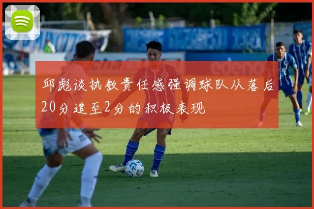 邱彪谈执教责任感强调球队从落后20分追至2分的积极表现