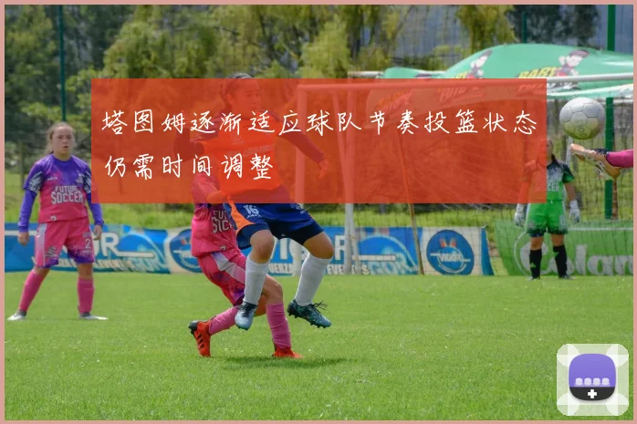 塔图姆逐渐适应球队节奏投篮状态仍需时间调整
