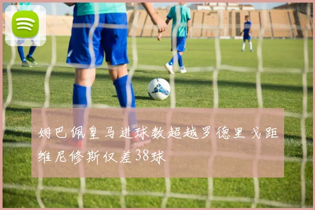 姆巴佩皇马进球数超越罗德里戈距维尼修斯仅差38球