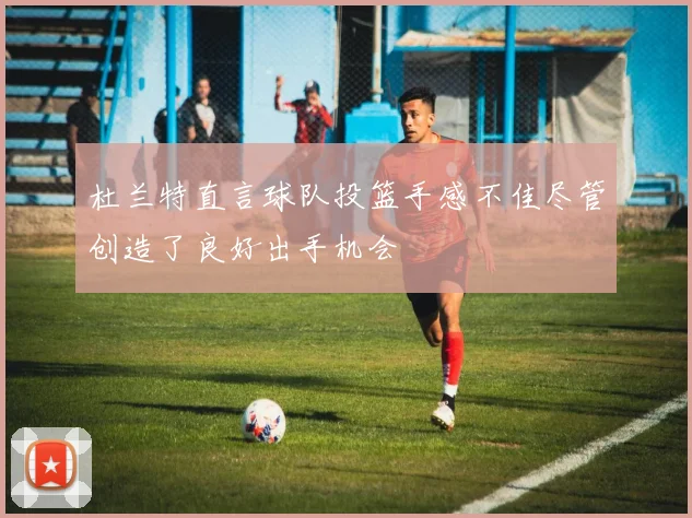 杜兰特直言球队投篮手感不佳尽管创造了良好出手机会