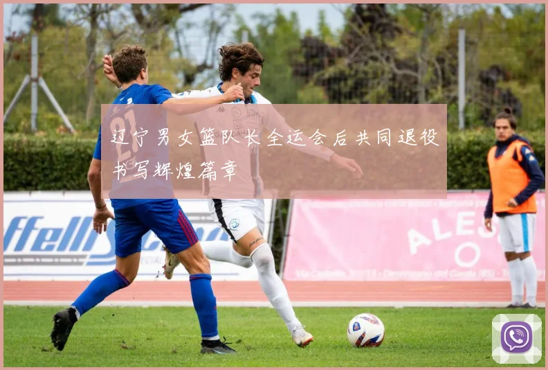 辽宁男女篮队长全运会后共同退役书写辉煌篇章