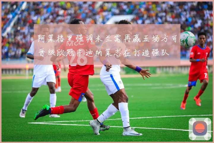 阿莱格里强调米兰需再赢五场方可晋级欧冠卡迪纳莱志在打造强队