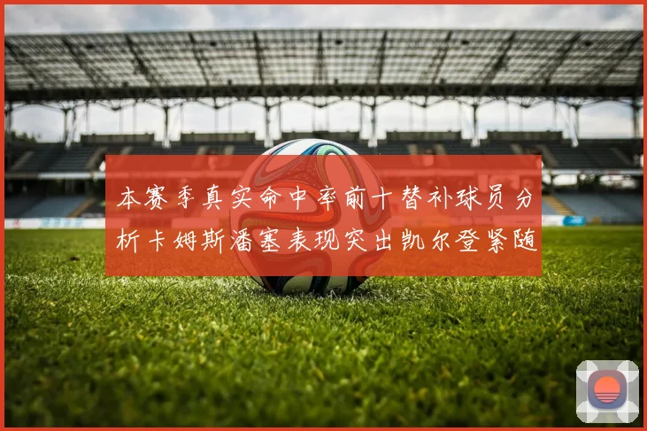 本赛季真实命中率前十替补球员分析卡姆斯潘塞表现突出凯尔登紧随其后