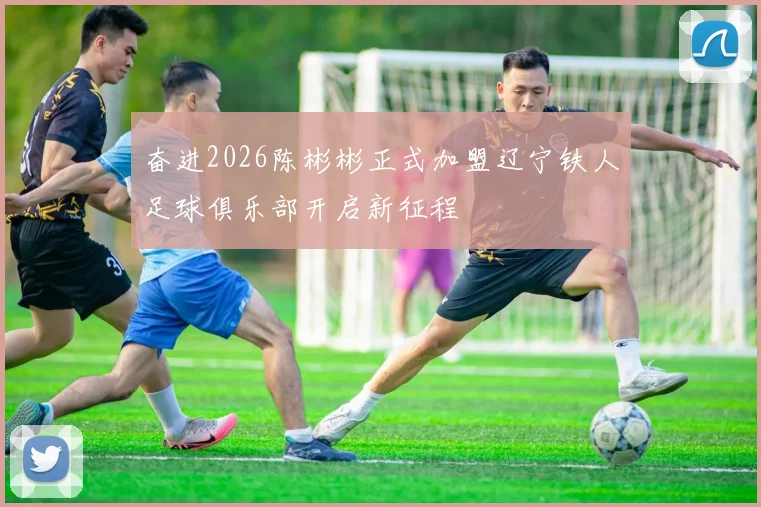 奋进2026陈彬彬正式加盟辽宁铁人足球俱乐部开启新征程
